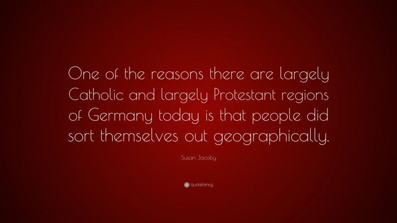 Susan Jacoby Quote: “One of the reasons there are largely Catholic and largely Protestant regions of Germany today is that people did sort themselves out geographically.”