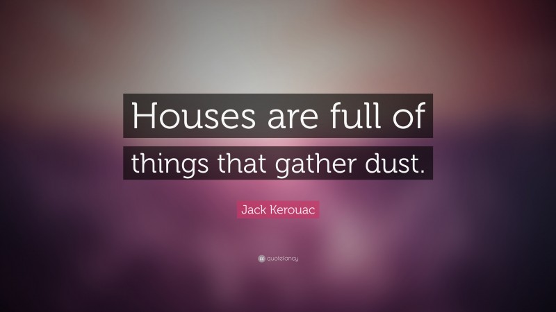 Jack Kerouac Quote: “Houses are full of things that gather dust.”