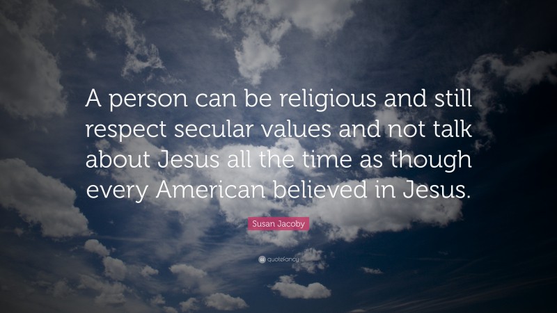 Susan Jacoby Quote: “A person can be religious and still respect secular values and not talk about Jesus all the time as though every American believed in Jesus.”