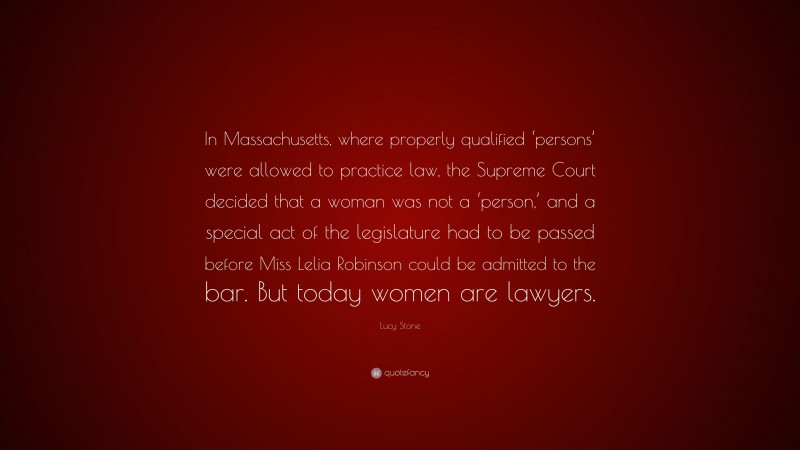 Lucy Stone Quote: “In Massachusetts, where properly qualified ‘persons’ were allowed to practice law, the Supreme Court decided that a woman was not a ‘person,’ and a special act of the legislature had to be passed before Miss Lelia Robinson could be admitted to the bar. But today women are lawyers.”