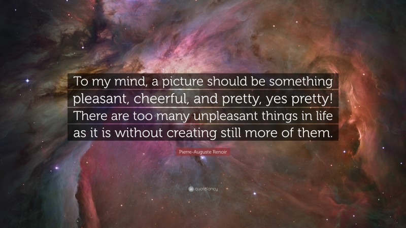 Pierre-Auguste Renoir Quote: “To my mind, a picture should be something pleasant, cheerful, and pretty, yes pretty! There are too many unpleasant things in life as it is without creating still more of them.”