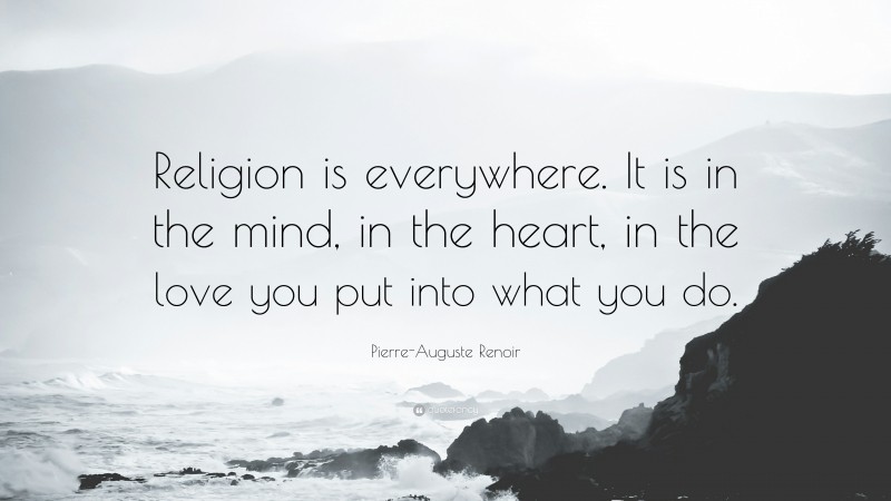 Pierre-Auguste Renoir Quote: “Religion is everywhere. It is in the mind, in the heart, in the love you put into what you do.”