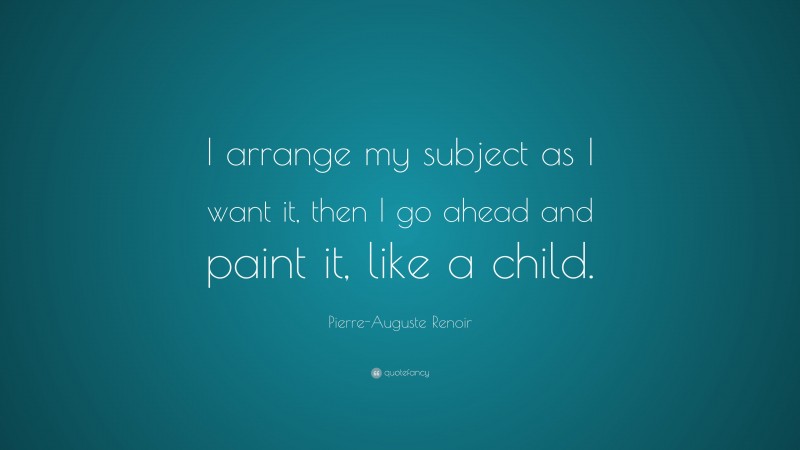 Pierre-Auguste Renoir Quote: “I arrange my subject as I want it, then I go ahead and paint it, like a child.”