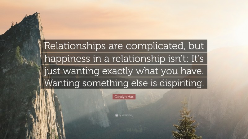 Carolyn Hax Quote: “Relationships are complicated, but happiness in a relationship isn’t: It’s just wanting exactly what you have. Wanting something else is dispiriting.”