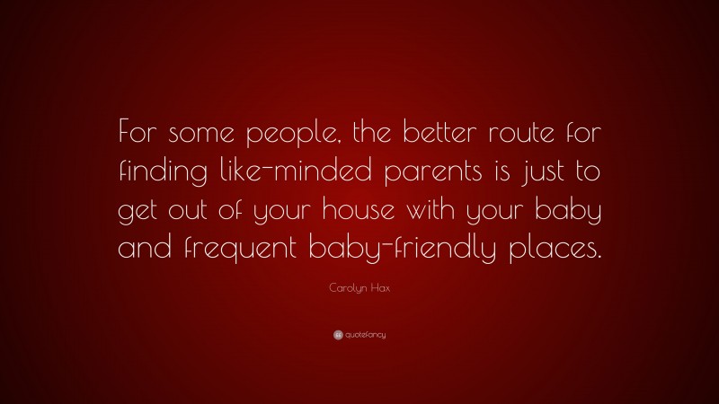 Carolyn Hax Quote: “For some people, the better route for finding like-minded parents is just to get out of your house with your baby and frequent baby-friendly places.”