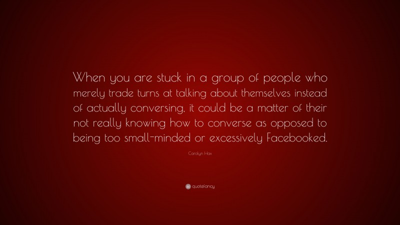 Carolyn Hax Quote: “When you are stuck in a group of people who merely trade turns at talking about themselves instead of actually conversing, it could be a matter of their not really knowing how to converse as opposed to being too small-minded or excessively Facebooked.”