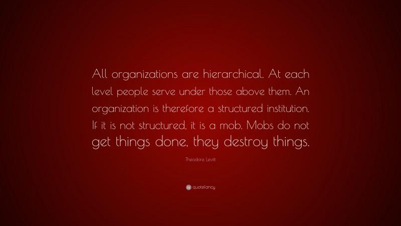 Theodore Levitt Quote: “All organizations are hierarchical. At each level people serve under those above them. An organization is therefore a structured institution. If it is not structured, it is a mob. Mobs do not get things done, they destroy things.”