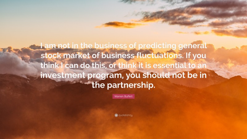 Warren Buffett Quote: “I am not in the business of predicting general stock market of business fluctuations. If you think I can do this, or think it is essential to an investment program, you should not be in the partnership.”