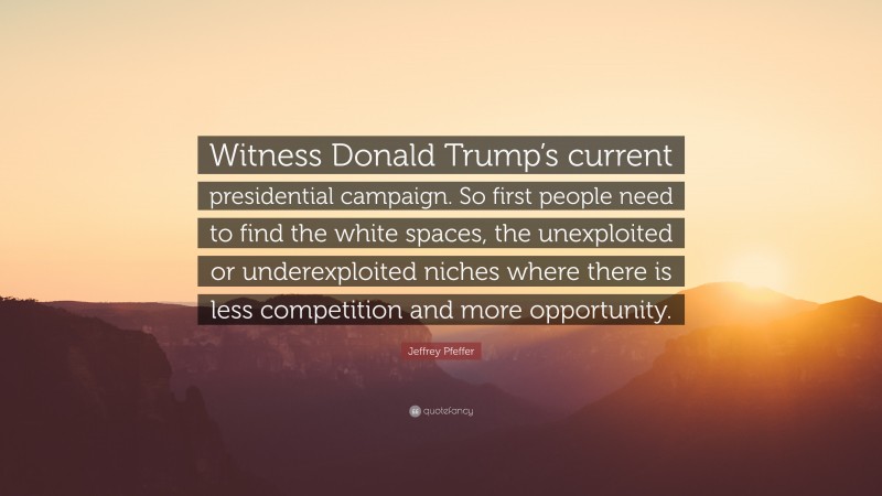 Jeffrey Pfeffer Quote: “Witness Donald Trump’s current presidential campaign. So first people need to find the white spaces, the unexploited or underexploited niches where there is less competition and more opportunity.”