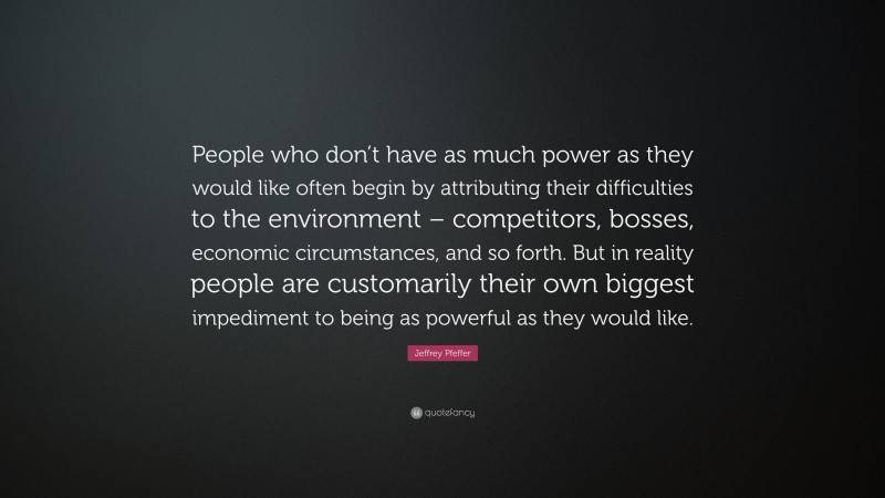 Jeffrey Pfeffer Quote: “People who don’t have as much power as they would like often begin by attributing their difficulties to the environment – competitors, bosses, economic circumstances, and so forth. But in reality people are customarily their own biggest impediment to being as powerful as they would like.”