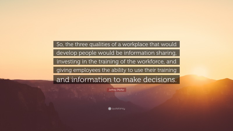 Jeffrey Pfeffer Quote: “So, the three qualities of a workplace that would develop people would be information sharing, investing in the training of the workforce, and giving employees the ability to use their training and information to make decisions.”