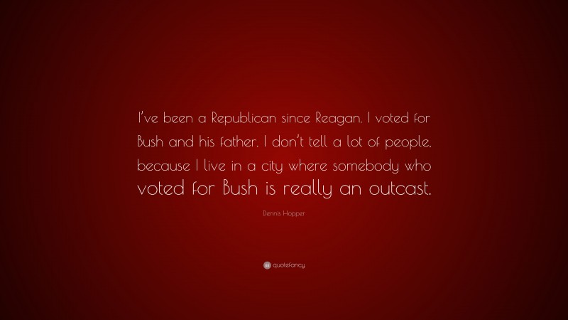 Dennis Hopper Quote: “I’ve been a Republican since Reagan. I voted for Bush and his father. I don’t tell a lot of people, because I live in a city where somebody who voted for Bush is really an outcast.”