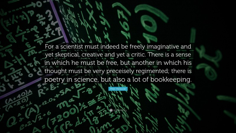 Peter Medawar Quote: “For a scientist must indeed be freely imaginative and yet skeptical, creative and yet a critic. There is a sense in which he must be free, but another in which his thought must be very preceisely regimented; there is poetry in science, but also a lot of bookkeeping.”