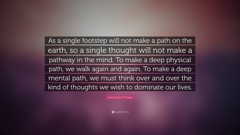 Henry David Thoreau Quote: “As a single footstep will not make a path on the earth, so a single thought will not make a pathway in the mind.  To make a deep physical path, we walk again and again.  To make a deep mental path, we must think over and over the kind of thoughts we wish to dominate our lives.”