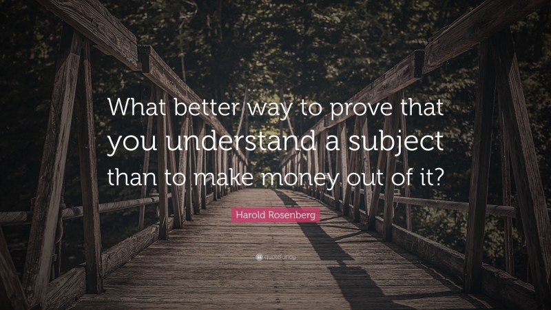 Harold Rosenberg Quote: “What better way to prove that you understand a subject than to make money out of it?”