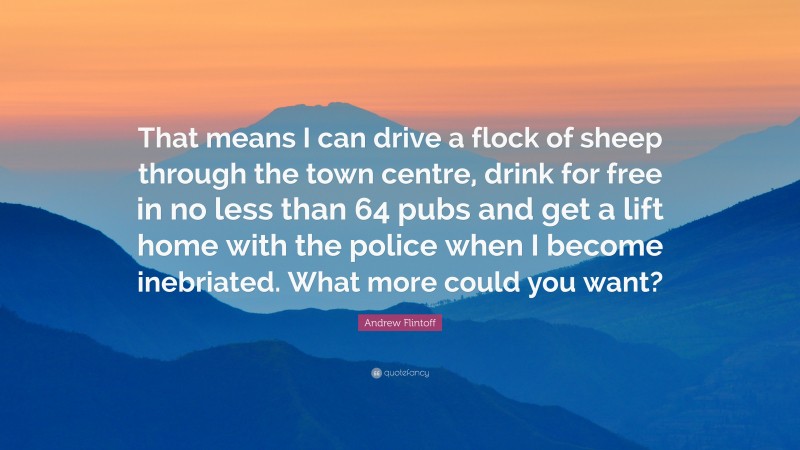 Andrew Flintoff Quote: “That means I can drive a flock of sheep through the town centre, drink for free in no less than 64 pubs and get a lift home with the police when I become inebriated. What more could you want?”