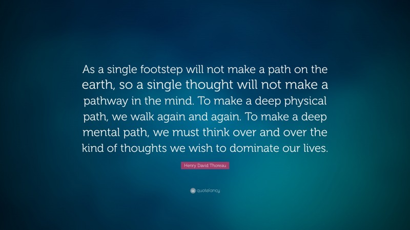 Henry David Thoreau Quote: “As a single footstep will not make a path on the earth, so a single thought will not make a pathway in the mind.  To make a deep physical path, we walk again and again.  To make a deep mental path, we must think over and over the kind of thoughts we wish to dominate our lives.”