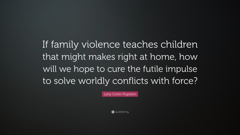 Letty Cottin Pogrebin Quote: “If family violence teaches children that might makes right at home, how will we hope to cure the futile impulse to solve worldly conflicts with force?”