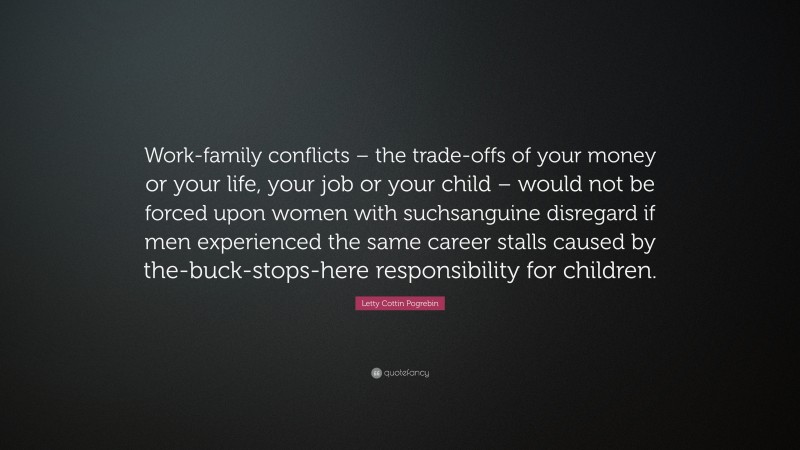 Letty Cottin Pogrebin Quote: “Work-family conflicts – the trade-offs of your money or your life, your job or your child – would not be forced upon women with suchsanguine disregard if men experienced the same career stalls caused by the-buck-stops-here responsibility for children.”