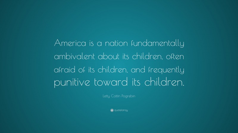 Letty Cottin Pogrebin Quote: “America is a nation fundamentally ambivalent about its children, often afraid of its children, and frequently punitive toward its children.”