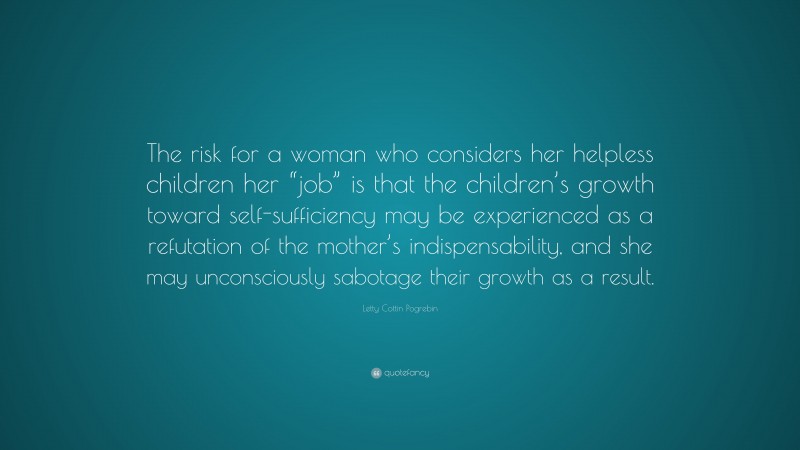 Letty Cottin Pogrebin Quote: “The risk for a woman who considers her helpless children her “job” is that the children’s growth toward self-sufficiency may be experienced as a refutation of the mother’s indispensability, and she may unconsciously sabotage their growth as a result.”