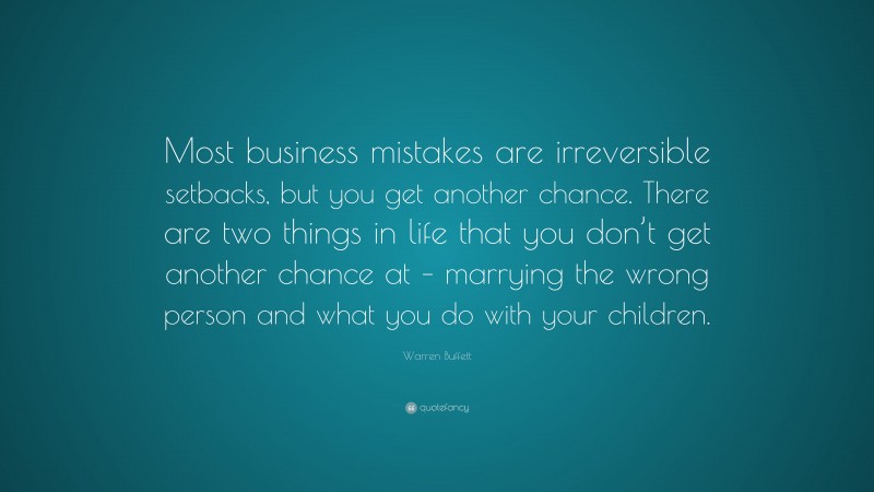 Warren Buffett Quote: “Most business mistakes are irreversible setbacks, but you get another chance. There are two things in life that you don’t get another chance at – marrying the wrong person and what you do with your children.”