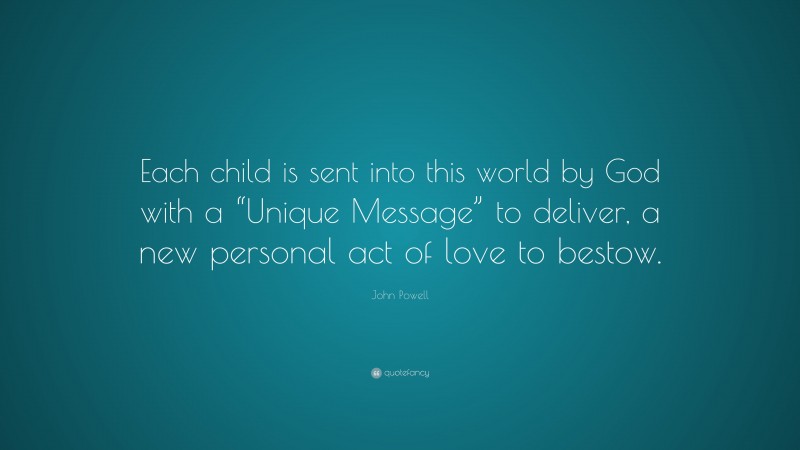 John Powell Quote: “Each child is sent into this world by God with a “Unique Message” to deliver, a new personal act of love to bestow.”