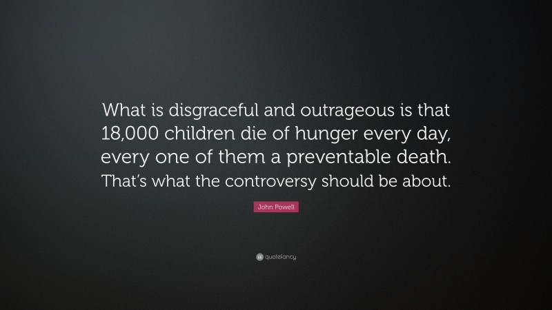 John Powell Quote: “What is disgraceful and outrageous is that 18,000 children die of hunger every day, every one of them a preventable death. That’s what the controversy should be about.”