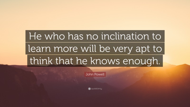 John Powell Quote: “He who has no inclination to learn more will be very apt to think that he knows enough.”