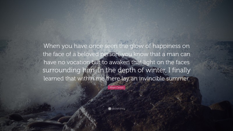 Albert Camus Quote: “When you have once seen the glow of happiness on the face of a beloved person, you know that a man can have no vocation but to awaken that light on the faces surrounding him. In the depth of winter, I finally learned that within me there lay an invincible summer.”