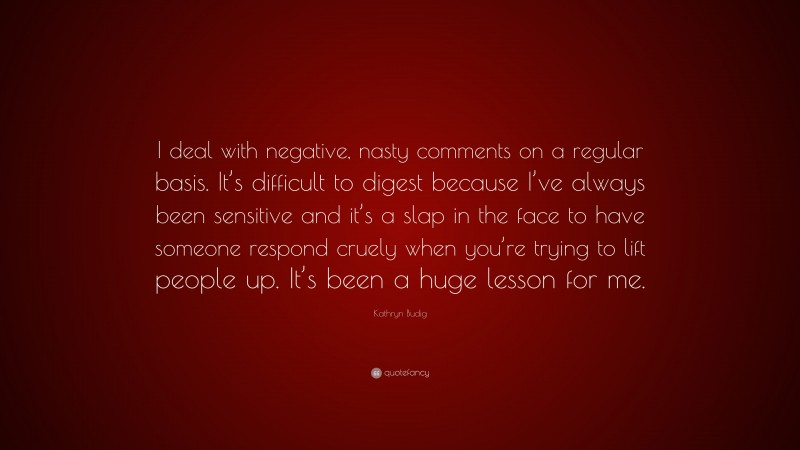 Kathryn Budig Quote: “I deal with negative, nasty comments on a regular basis. It’s difficult to digest because I’ve always been sensitive and it’s a slap in the face to have someone respond cruely when you’re trying to lift people up. It’s been a huge lesson for me.”