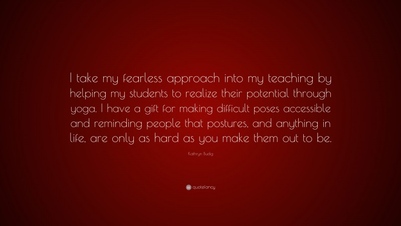 Kathryn Budig Quote: “I take my fearless approach into my teaching by helping my students to realize their potential through yoga. I have a gift for making difficult poses accessible and reminding people that postures, and anything in life, are only as hard as you make them out to be.”