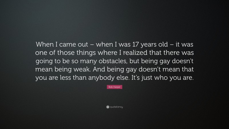 Bob Harper Quote: “When I came out – when I was 17 years old – it was one of those things where I realized that there was going to be so many obstacles, but being gay doesn’t mean being weak. And being gay doesn’t mean that you are less than anybody else. It’s just who you are.”