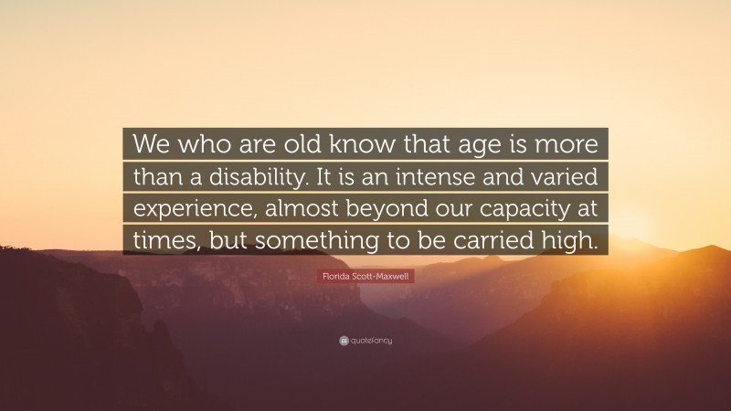 Florida Scott-Maxwell Quote: “We who are old know that age is more than a disability. It is an intense and varied experience, almost beyond our capacity at times, but something to be carried high.”