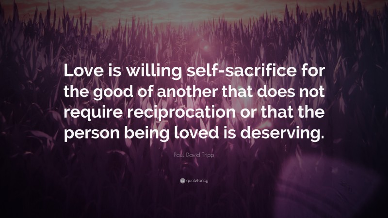 Paul David Tripp Quote: “Love is willing self-sacrifice for the good of another that does not require reciprocation or that the person being loved is deserving.”