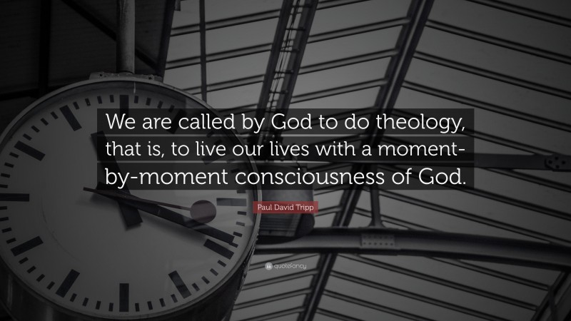 Paul David Tripp Quote: “We are called by God to do theology, that is, to live our lives with a moment-by-moment consciousness of God.”