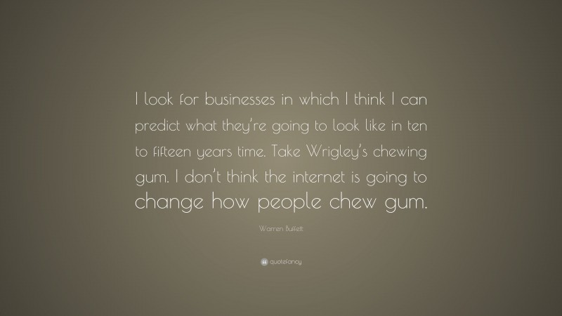 Warren Buffett Quote: “I look for businesses in which I think I can predict what they’re going to look like in ten to fifteen years time. Take Wrigley’s chewing gum. I don’t think the internet is going to change how people chew gum.”