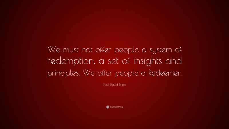 Paul David Tripp Quote: “We must not offer people a system of redemption, a set of insights and principles. We offer people a Redeemer.”