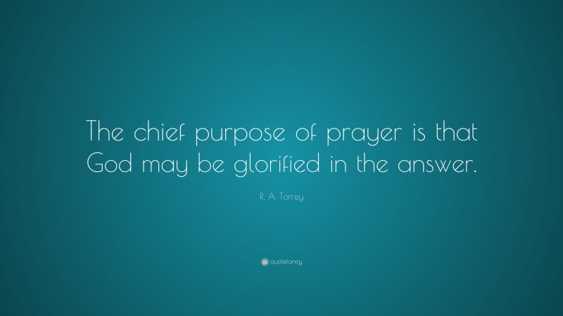 R. A. Torrey Quote: “The chief purpose of prayer is that God may be glorified in the answer.”