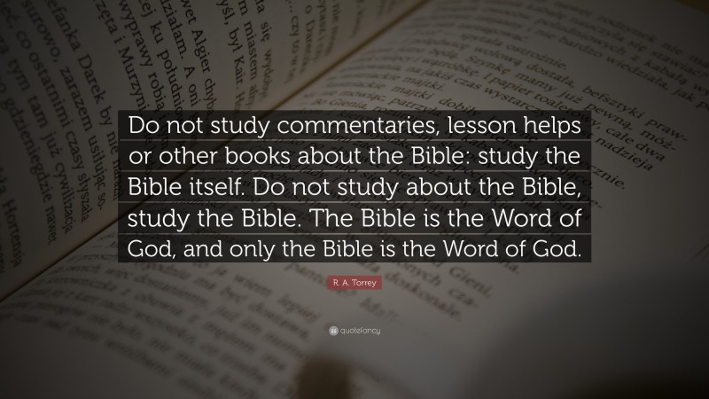 R. A. Torrey Quote: “Do not study commentaries, lesson helps or other books about the Bible: study the Bible itself. Do not study about the Bible, study the Bible. The Bible is the Word of God, and only the Bible is the Word of God.”