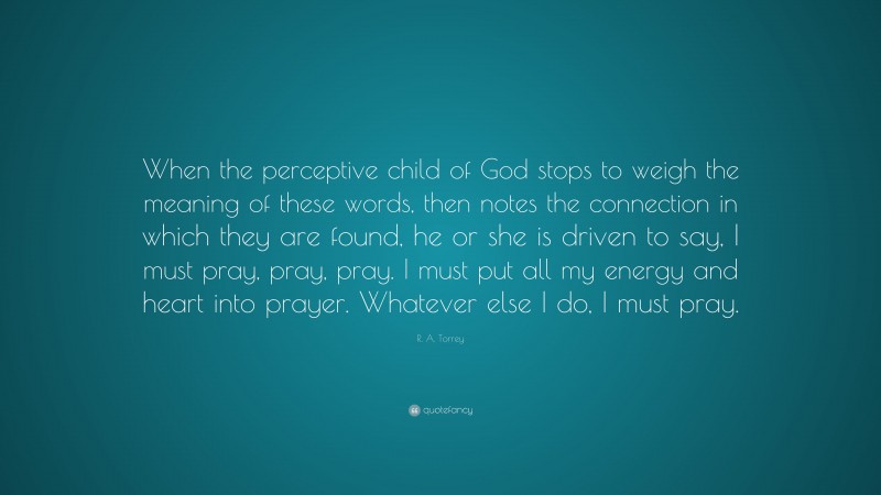 R. A. Torrey Quote: “When the perceptive child of God stops to weigh the meaning of these words, then notes the connection in which they are found, he or she is driven to say, I must pray, pray, pray. I must put all my energy and heart into prayer. Whatever else I do, I must pray.”