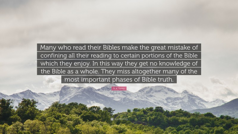 R. A. Torrey Quote: “Many who read their Bibles make the great mistake of confining all their reading to certain portions of the Bible which they enjoy. In this way they get no knowledge of the Bible as a whole. They miss altogether many of the most important phases of Bible truth.”