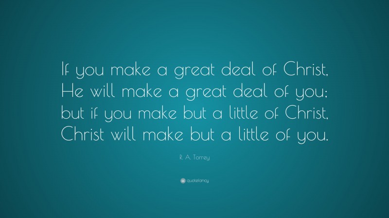 R. A. Torrey Quote: “If you make a great deal of Christ, He will make a great deal of you; but if you make but a little of Christ, Christ will make but a little of you.”
