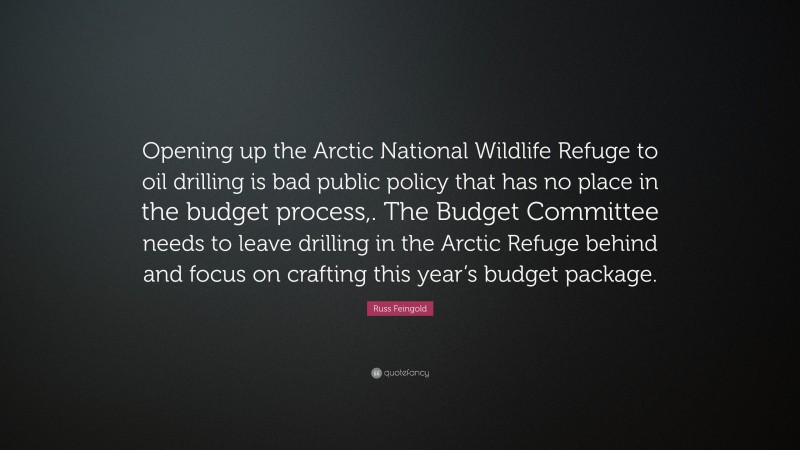 Russ Feingold Quote: “Opening up the Arctic National Wildlife Refuge to oil drilling is bad public policy that has no place in the budget process,. The Budget Committee needs to leave drilling in the Arctic Refuge behind and focus on crafting this year’s budget package.”