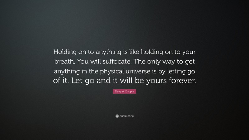 Deepak Chopra Quote: “Holding on to anything is like holding on to your breath. You will suffocate. The only way to get anything in the physical universe is by letting go of it. Let go and it will be yours forever.”