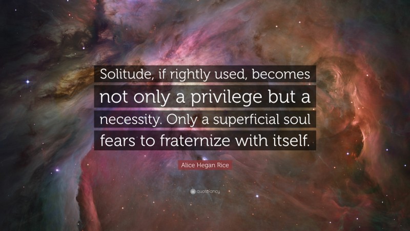 Alice Hegan Rice Quote: “Solitude, if rightly used, becomes not only a privilege but a necessity. Only a superficial soul fears to fraternize with itself.”