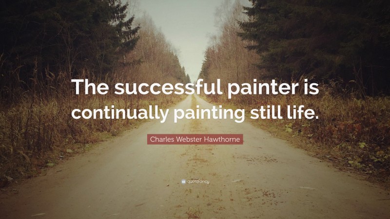 Charles Webster Hawthorne Quote: “The successful painter is continually painting still life.”