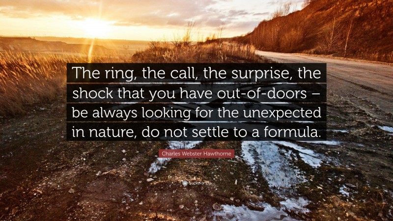 Charles Webster Hawthorne Quote: “The ring, the call, the surprise, the shock that you have out-of-doors – be always looking for the unexpected in nature, do not settle to a formula.”