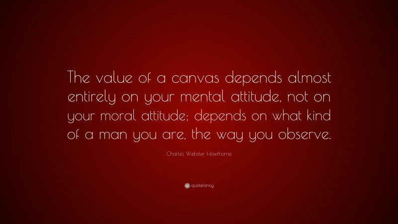 Charles Webster Hawthorne Quote: “The value of a canvas depends almost entirely on your mental attitude, not on your moral attitude; depends on what kind of a man you are, the way you observe.”
