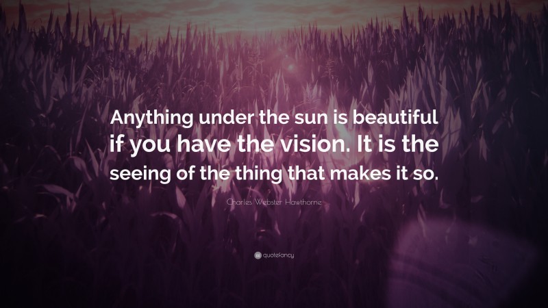 Charles Webster Hawthorne Quote: “Anything under the sun is beautiful if you have the vision. It is the seeing of the thing that makes it so.”